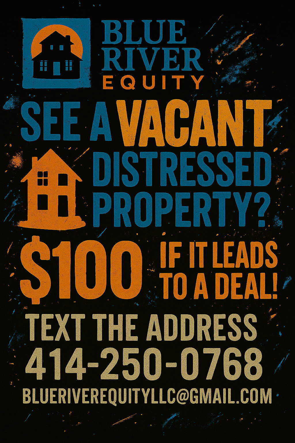 Blue River Equity Flyer: See a vacant or distressed property? Get $100 if it leads to a deal! Text the address to 414-250-0768 or email blueriverequityllc@gmail.com